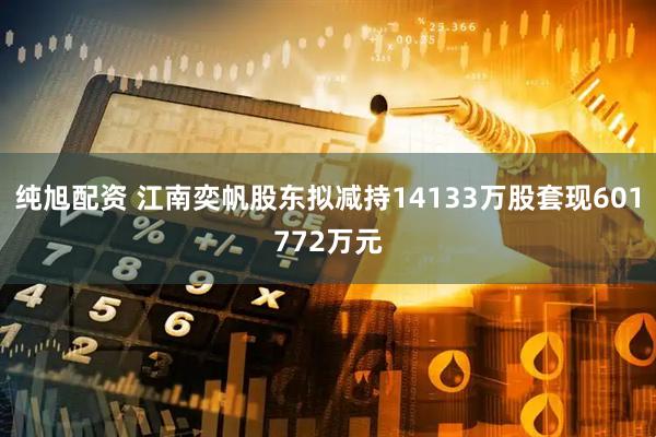 纯旭配资 江南奕帆股东拟减持14133万股套现601772万元