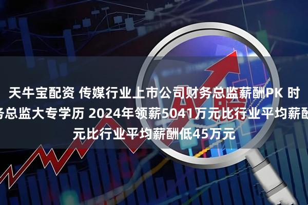 天牛宝配资 传媒行业上市公司财务总监薪酬PK 时代出版财务总监大专学历 2024年领薪5041万元比行业平均薪酬低45万元