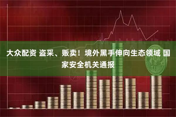大众配资 盗采、贩卖！境外黑手伸向生态领域 国家安全机关通报