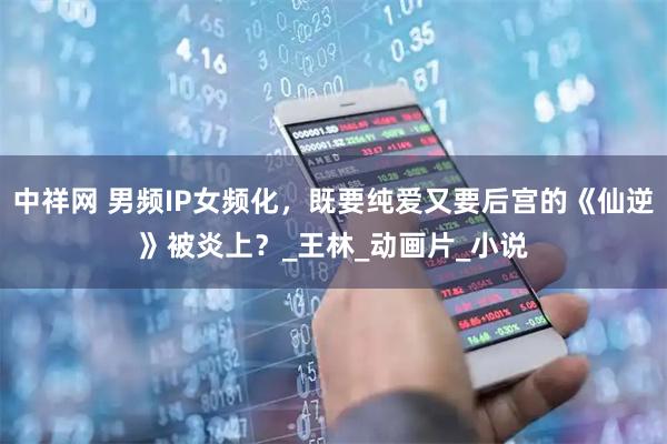 中祥网 男频IP女频化，既要纯爱又要后宫的《仙逆》被炎上？_王林_动画片_小说