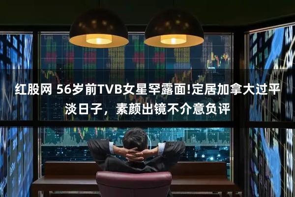 红股网 56岁前TVB女星罕露面!定居加拿大过平淡日子，素颜出镜不介意负评