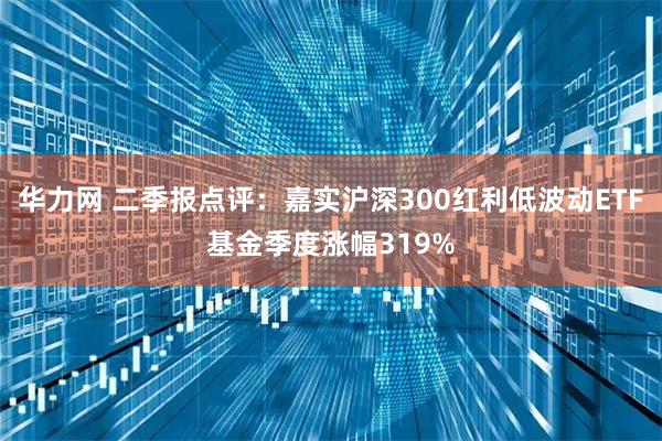 华力网 二季报点评：嘉实沪深300红利低波动ETF基金季度涨幅319%