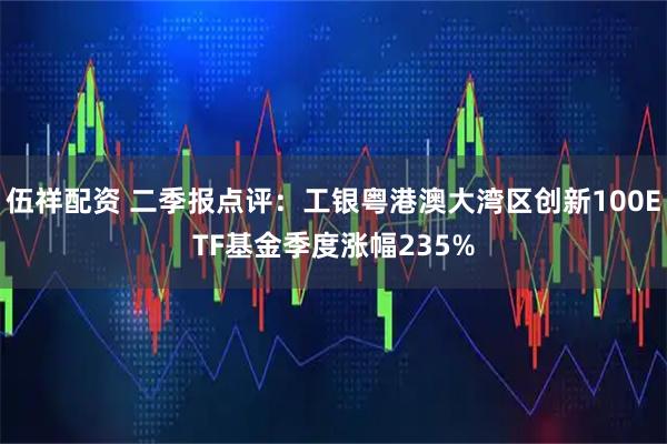 伍祥配资 二季报点评：工银粤港澳大湾区创新100ETF基金季度涨幅235%