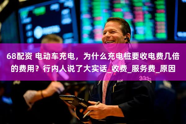 68配资 电动车充电，为什么充电桩要收电费几倍的费用？行内人说了大实话_收费_服务费_原因
