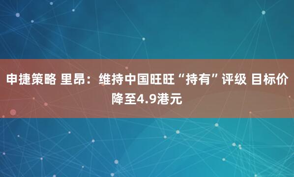 申捷策略 里昂：维持中国旺旺“持有”评级 目标价降至4.9港元