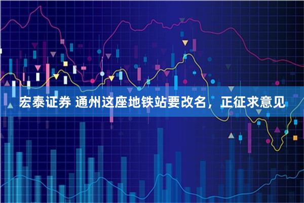 宏泰证券 通州这座地铁站要改名，正征求意见