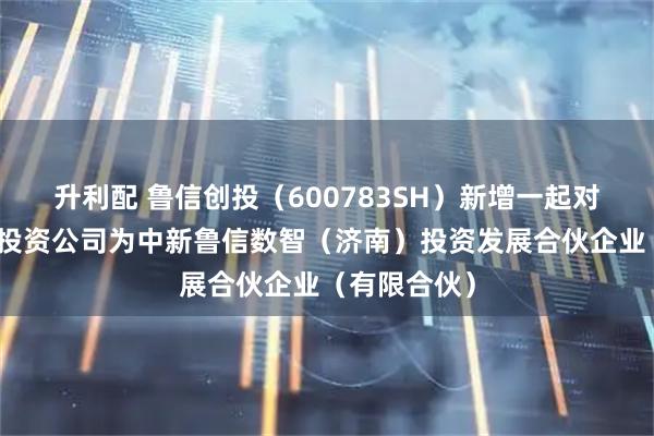 升利配 鲁信创投（600783SH）新增一起对外投资，被投资公司为中新鲁信数智（济南）投资发展合伙企业（有限合伙）