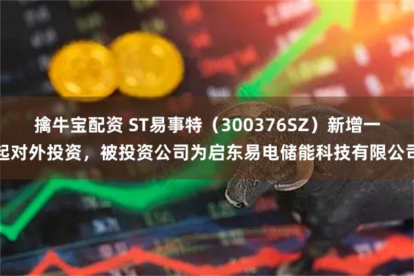 擒牛宝配资 ST易事特（300376SZ）新增一起对外投资，被投资公司为启东易电储能科技有限公司